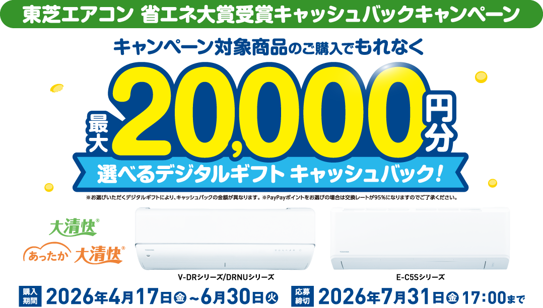 東芝エアコン 省エネ大賞受賞キャッシュバックキャンペーン キャンペーン対象商品のご購入でもれなく最大20,000円分 選べるデジタルギフトキャッシュバック！ ※お選びいただくデジタルギフトにより、キャッシュバックの金額が異なります。 ※PayPayポイントをお選びの場合は交換レートが95％になりますのでご了承ください。 大清快&reg; あったか大清快&reg; V-DRシリーズ/DRNUシリーズ E-C5Sシリーズ 購入期間 2026年 4月17日（金）～6月30日（火） 応募締切 2026年 7月31日（金）17：00まで