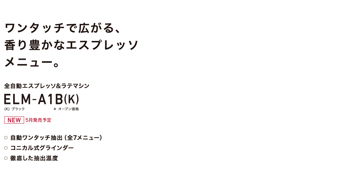 ワンタッチで広がる、香り豊かなエスプレッソメニュー。 全自動エスプレッソ&ラテマシン ELM-A1B(K) (K)ブラック *オープン価格 NEW 5月発売 ○自動ワンタッチ抽出(全7メニュー) ○コニカル式グラインダー ○徹底した抽出温度