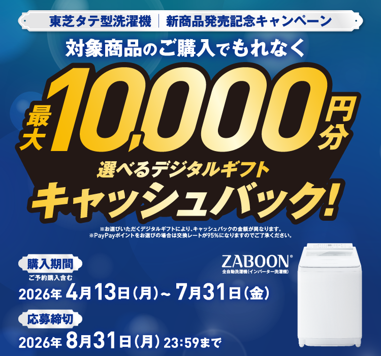 東芝タテ型洗濯機｜新商品発売記念キャンペーン 対象商品のご購入でもれなく最大10,000円分 選べるデジタルギフトキャッシュバック！ ※お選びいただくデジタルギフトにより、キャッシュバックの金額が異なります。 ※PayPayポイントをお選びの場合は交換レートが95％になりますのでご了承ください。 購入期間 ご予約購入含む 2026年 4月13日（月）～2026年 7月31日（金） 応募締切 2026年 8月31日（月）23：59まで ZABOON® 全自動洗濯機（インバーター洗濯機）