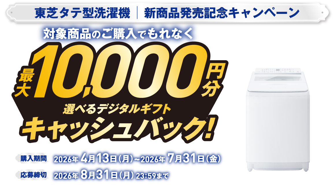 東芝タテ型洗濯機｜新商品発売記念キャンペーン 対象商品のご購入でもれなく最大10,000円分 選べるデジタルギフトキャッシュバック！ ※お選びいただくデジタルギフトにより、キャッシュバックの金額が異なります。 ※PayPayポイントをお選びの場合は交換レートが95％になりますのでご了承ください。 購入期間 ご予約購入含む 2026年 4月13日（月）～2026年 7月31日（金） 応募締切 2026年 8月31日（月）23：59まで ZABOON® 全自動洗濯機（インバーター洗濯機）