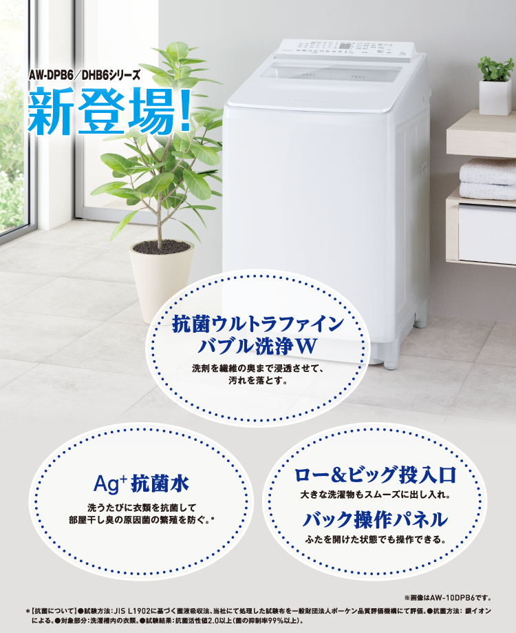 AW-DPB6／DHB6シリーズ新登場! 抗菌ウルトラファインバブル洗浄W 洗剤を繊維の奥まで浸透させて、汚れを落とす。 Ag+抗菌水 洗うたびに衣類を抗菌して部屋干し臭の原因菌の繁殖を防ぐ。＊ ロー＆ビッグ投入口 大きな洗濯物もスムーズに出し入れ。 バック操作パネル ふたを開けた状態でも操作できる。 ※画像はAW-10DPB6です。 ＊【抗菌について】●試験方法：JIS L1902に基づく菌液吸収法、当社にて処理した試験布を⼀般財団法人ボーケン品質評価機構にて評価。●抗菌方法： 銀イオンによる。●対象部分：洗濯槽内の衣類。●試験結果：抗菌活性値2.0以上（菌の抑制率99%以上）。
