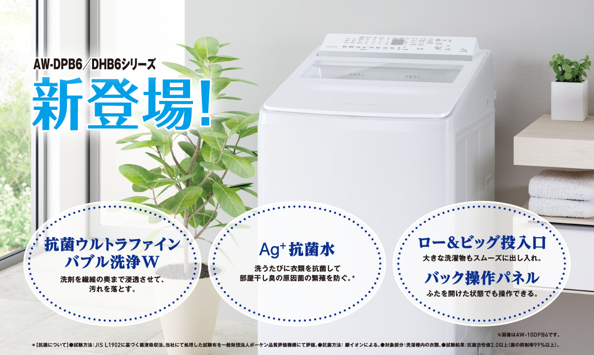 AW-DPB6／DHB6シリーズ新登場! 抗菌ウルトラファインバブル洗浄W 洗剤を繊維の奥まで浸透させて、汚れを落とす。 Ag+抗菌水 洗うたびに衣類を抗菌して部屋干し臭の原因菌の繁殖を防ぐ。＊ ロー＆ビッグ投入口 大きな洗濯物もスムーズに出し入れ。 バック操作パネル ふたを開けた状態でも操作できる。 ※画像はAW-10DPB6です。 ＊【抗菌について】●試験方法：JIS L1902に基づく菌液吸収法、当社にて処理した試験布を⼀般財団法人ボーケン品質評価機構にて評価。●抗菌方法： 銀イオンによる。●対象部分：洗濯槽内の衣類。●試験結果：抗菌活性値2.0以上（菌の抑制率99%以上）。