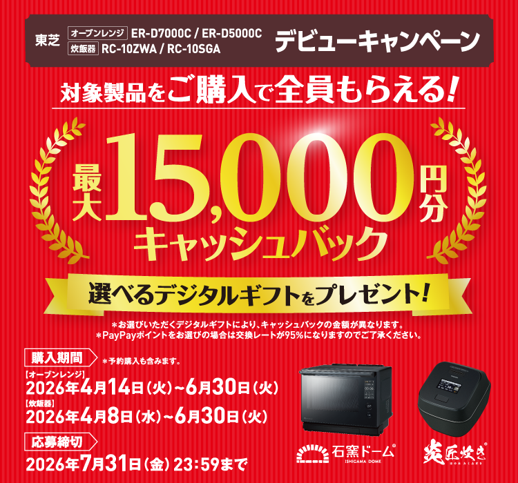 東芝 オーブンレンジ ER-D7000C / ER-D5000C 炊飯器 RC-10ZWA / RC-10SGA デビューキャンペーン 対象製品をご購入で全員もらえる！ 最大15,000円分キャッシュバック 選べるデジタルギフトをプレゼント! ＊お選びいただくデジタルギフトにより、キャッシュバックの金額が異なります。 ＊PayPayポイントをお選びの場合は交換レートが95％になりますのでご了承ください。 購入期間 ＊予約購入も含みます。 【オーブンレンジ】2026年4月14日（火）～6月30日（火） 【炊飯器】2026年4月8日（水）~6月30日（火） 応募締切 2026年7月31日（金）23：59まで 石窯ドーム ISHIGAMA DOME® 炎匠炊き ほのおたくみだき®
