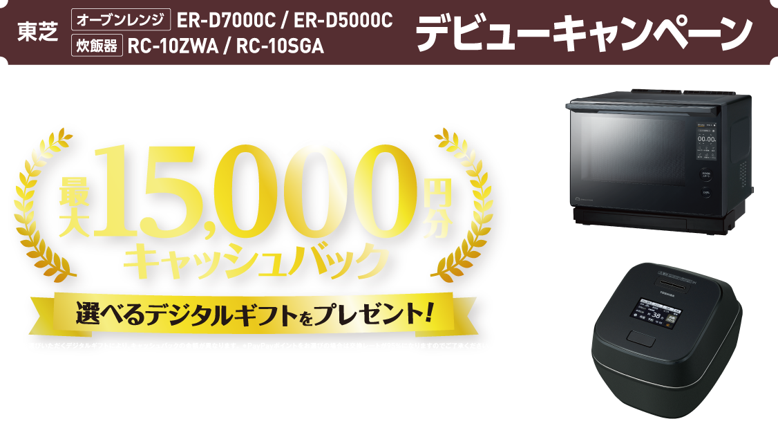 東芝 オーブンレンジ ER-D7000C / ER-D5000C 炊飯器 RC-10ZWA / RC-10SGA デビューキャンペーン 対象製品をご購入で全員もらえる！ 最大15,000円分キャッシュバック 選べるデジタルギフトをプレゼント! ＊お選びいただくデジタルギフトにより、キャッシュバックの金額が異なります。 ＊PayPayポイントをお選びの場合は交換レートが95％になりますのでご了承ください。 購入期間 ＊予約購入も含みます。 【オーブンレンジ】2026年4月14日（火）～6月30日（火） 【炊飯器】2026年4月8日（水）～6月30日（火） 応募締切 2026年7月31日（金）23：59まで 石窯ドーム ISHIGAMA DOME® 炎匠炊き ほのおたくみだき®