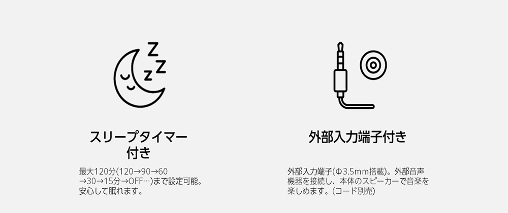 スリープタイマー付き 最大120分(120→90→60→30→15分→OFF…)まで設定可能。安心して眠れます。 外部入力端子付き 外部入力端子(φ3.5mm搭載)。外部音声機器を接続し、本体のスピーカーで音楽を楽しめます。(コード別売)