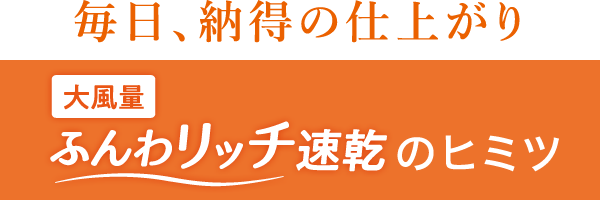 毎日、納得の仕上がり 大風量ふんわリッチ速乾のヒミツ