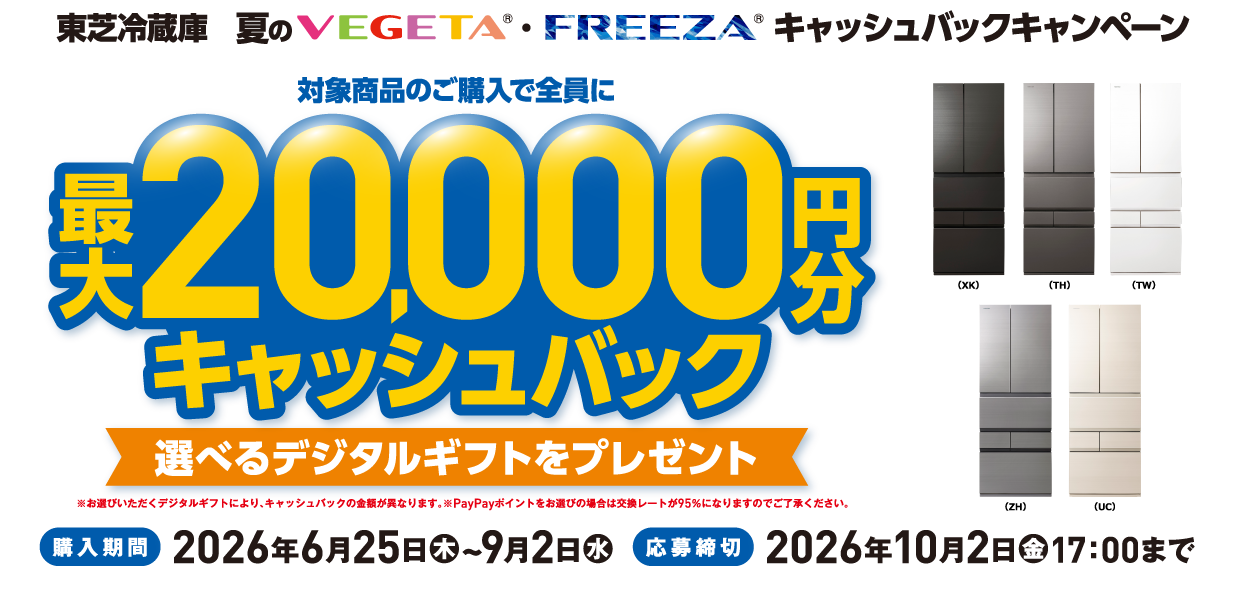 東芝冷蔵庫 夏のVEGETA®・FREEZA®キャッシュバックキャンペーン 対象商品のご購入で全員に最大20,000円分キャッシュバック 選べるデジタルギフトをプレゼント ※お選びいただくデジタルギフトにより、キャッシュバックの金額が異なります。※PayPayポイントをお選びの場合は交換レートが95％になりますのでご了承ください。 （XK）（TH）（TW）（ZH）（UC） 購入期間 2026年6月25日（木）~9月2日（水） 応募締切 2026年10月2日（金）17：00まで