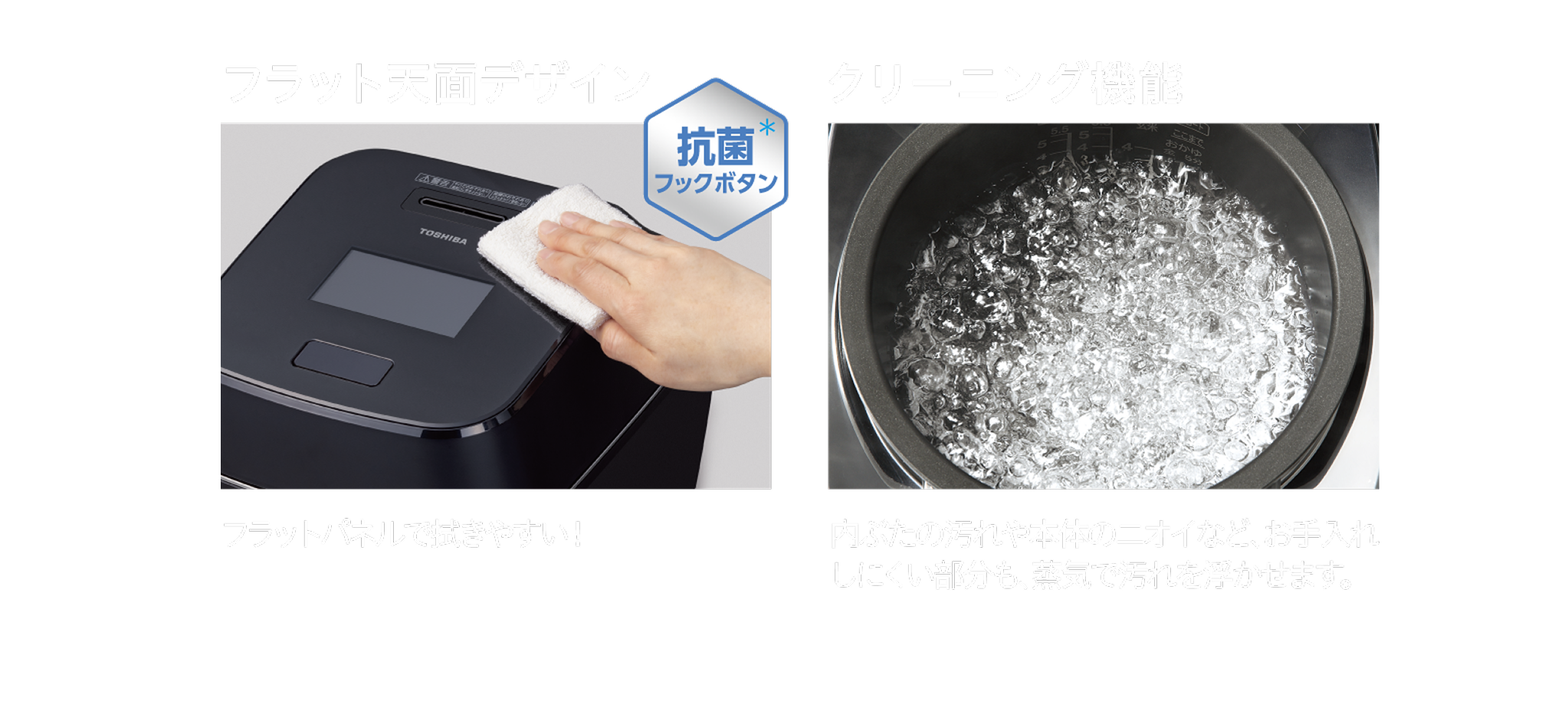 フラット天面デザイン。抗菌＊フックボタン。フラットパネルで拭きやすい！クリーニング機能。内ぶたの汚れや本体のニオイなど、お手入れしにくい部分も、蒸気で汚れを浮かせます。