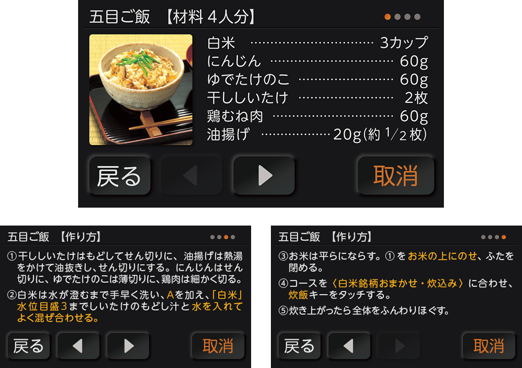 液晶画面のレシピ表示。五目ご飯【材料4人分】白米3カップ、にんじん60g、ゆでたけのこ60g、干ししいたけ2枚、鶏むね肉60g、油揚げ20g（約1／2枚）。五目ご飯【作り方】①干ししいたけはもどしてせん切りに、油揚げは熱湯をかけて油抜きし、せん切りにする。にんじんはせん切りに、ゆでたけのこは薄切りに、鶏肉は細かく切る。②白米は水が澄むまで手早く洗い、Aを加え、「白米」水位目盛3までしいたけのもどし汁と水を入れてよく混ぜ合わせる。③お米は平らにならす。①をお米の上にのせ、ふたを閉める。④コースを〈白米銘柄おまかせ・炊込み〉に合わせ、炊飯キーをタッチする。⑤炊き上がったら全体をふんわりほぐす。戻る、取消。