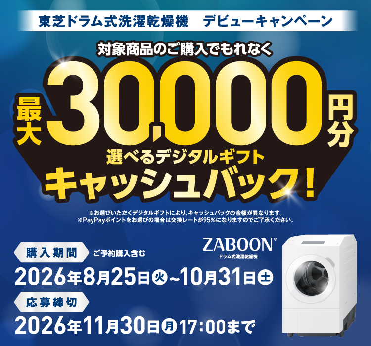 東芝ドラム式洗濯乾燥機　デビューキャンペーン 対象商品のご購入でもれなく最大30,000円分 選べるデジタルギフトキャッシュバック！ ※お選びいただくデジタルギフトにより、キャッシュバックの金額が異なります。 ※PayPayポイントをお選びの場合は交換レートが95％になりますのでご了承ください。 購入期間 ご予約購入含む 2026年8月25日（火）～10月31日（土） 応募締切 2026年11月30日（月）17：00まで ZABOON®ドラム式洗濯乾燥機
