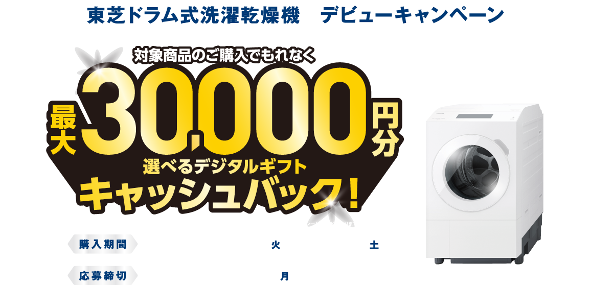 東芝ドラム式洗濯乾燥機　デビューキャンペーン 対象商品のご購入でもれなく最大30,000円分 選べるデジタルギフトキャッシュバック！ ※お選びいただくデジタルギフトにより、キャッシュバックの金額が異なります。 ※PayPayポイントをお選びの場合は交換レートが95％になりますのでご了承ください。 購入期間 ご予約購入含む 2026年8月25日（火）～10月31日（土） 応募締切 2026年11月30日（月）17：00まで ZABOON®ドラム式洗濯乾燥機