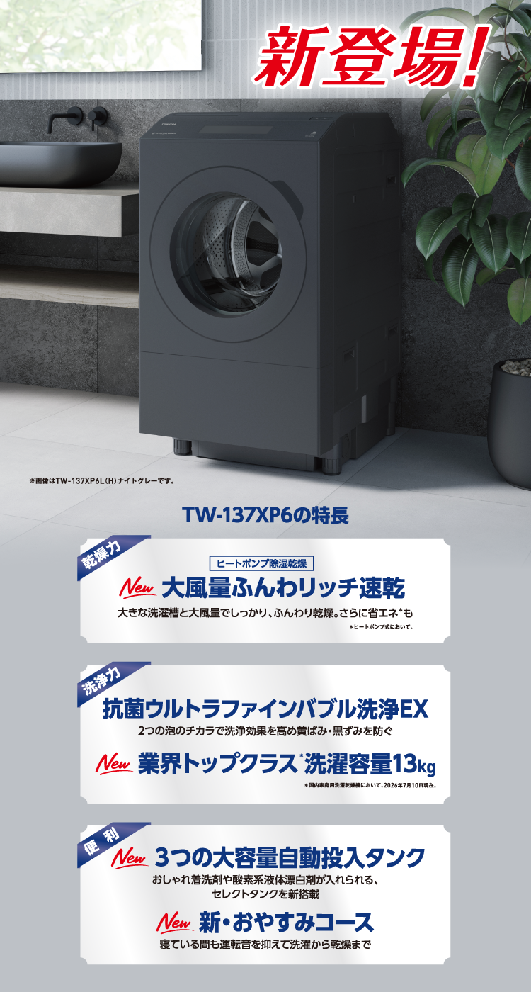 新登場! TW-137XP6の特長 乾燥力 ヒートポンプ除湿乾燥 New 大風量ふんわリッチ速乾 大きな洗濯槽と大風量でしっかり、ふんわり乾燥。さらに省エネ*も *ヒートポンプ式において。 洗浄力 抗菌ウルトラファインバブル洗浄EX 2つの泡のチカラで洗浄効果を高め黄ばみ・黒ずみを防ぐ New 業界トップクラス*洗濯容量13kg *国内家庭用洗濯乾燥機において。2026年7月10日現在。 便利 New 3つの大容量自動投入タンク おしゃれ着洗剤や酸素系液体漂白剤が入れられる、セレクトタンクを新搭載 New 新・おやすみコース 寝ている間も運転音を抑えて洗濯から乾燥まで ※画像はTW-137XP6L(H)ナイトグレーです。