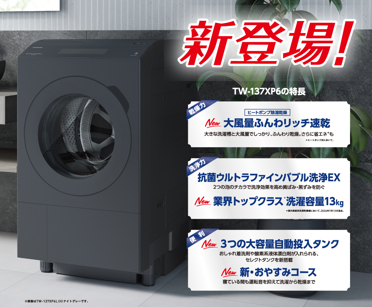 新登場! TW-137XP6の特長 乾燥力 ヒートポンプ除湿乾燥 New 大風量ふんわリッチ速乾 大きな洗濯槽と大風量でしっかり、ふんわり乾燥。さらに省エネ＊も ＊ヒートポンプ式において。 洗浄力 抗菌ウルトラファインバブル洗浄EX 2つの泡のチカラで洗浄効果を高め黄ばみ・黒ずみを防ぐ New 業界トップクラス＊洗濯容量13kg ＊国内家庭用洗濯乾燥機において。2026年7月10日現在。 便利 New 3つの大容量自動投入タンク おしゃれ着洗剤や酸素系液体漂白剤が入れられる、セレクトタンクを新搭載 New 新・おやすみコース 寝ている間も運転音を抑えて洗濯から乾燥まで ※画像はTW-137XP6L（H）ナイトグレーです。