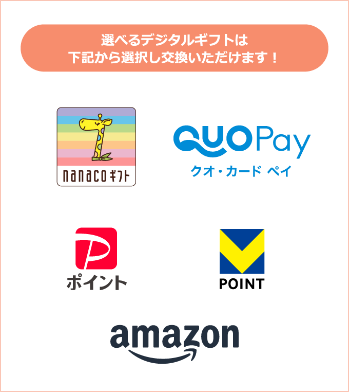 選べるデジタルギフトは下記から選択し交換いただけます！ nanacoギフト QUOカードPay PayPayポイント ポイント＠ギフト（Vポイント） Amazonギフトカード