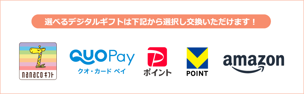 選べるデジタルギフトは下記から選択し交換いただけます！ nanacoギフト QUOカードPay PayPayポイント ポイント＠ギフト（Vポイント） Amazonギフトカード