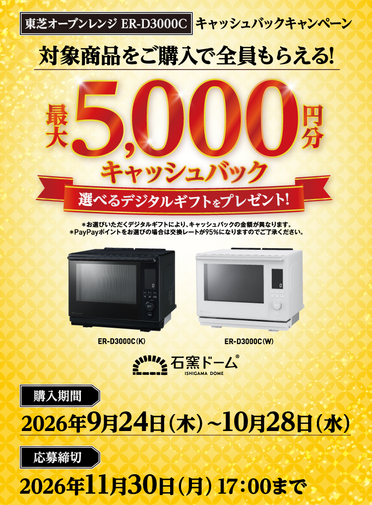 東芝オーブンレンジ ER-D3000C キャッシュバックキャンペーン 対象商品をご購入で全員もらえる！最大5,000円分キャッシュバック 選べるデジタルギフトをプレゼント! ＊お選びいただくデジタルギフトにより、キャッシュバックの金額が異なります。 ＊PayPayポイントをお選びの場合は交換レートが95％になりますのでご了承ください。 購入期間 2026年9月24日（木）～10月28日（水） 応募締切 2026年11月30日（月）17：00まで ER-D3000C（K） ER-D3000C（W） 石窯ドーム ISHIGAMA DOME