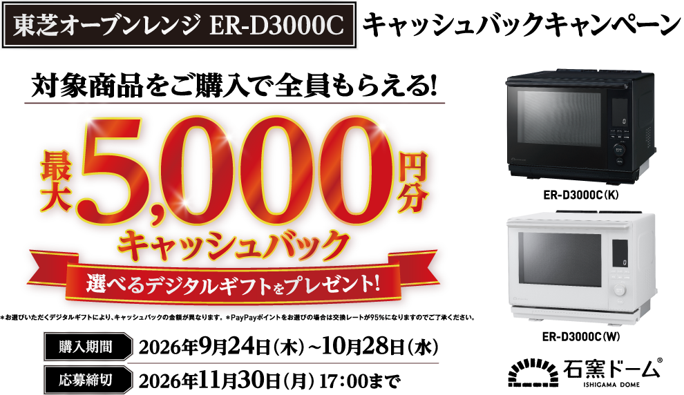 東芝オーブンレンジ ER-D3000C キャッシュバックキャンペーン 対象商品をご購入で全員もらえる！最大5,000円分キャッシュバック 選べるデジタルギフトをプレゼント! ＊お選びいただくデジタルギフトにより、キャッシュバックの金額が異なります。 ＊PayPayポイントをお選びの場合は交換レートが95％になりますのでご了承ください。 購入期間 2026年9月24日（木）～10月28日（水） 応募締切 2026年11月30日（月）17：00まで ER-D3000C（K） ER-D3000C（W） 石窯ドーム ISHIGAMA DOME