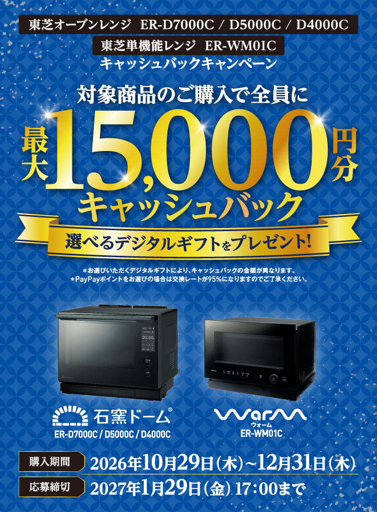 東芝オーブンレンジ ER-D7000C / D5000C / D4000C 東芝単機能レンジ ER-WM01C キャッシュバックキャンペーン 対象商品のご購入で全員に最大15,000円分キャッシュバック ＊お選びいただくデジタルギフトにより、キャッシュバックの金額が異なります。 ＊PayPayポイントをお選びの場合は交換レートが95％になりますのでご了承ください。 購入期間 2026年10月29日（木）～12月31日（木） 応募締切 2027年1月29日（金）17：00まで 石窯ドーム® ER-D7000C / D5000C / D4000C Warm ウォーム ER-WM01C
