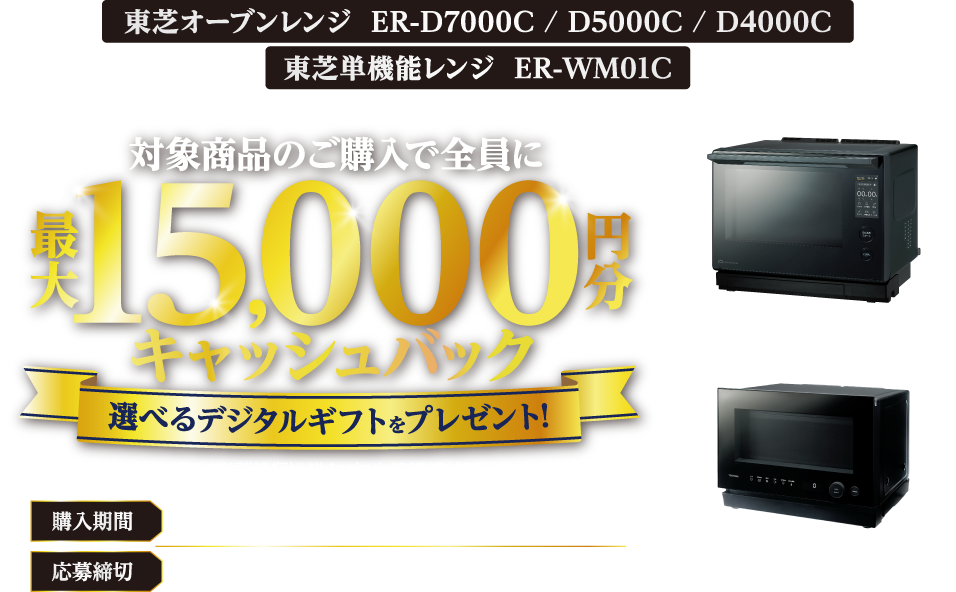 東芝オーブンレンジ ER-D7000C / D5000C / D4000C 東芝単機能レンジ ER-WM01C キャッシュバックキャンペーン 対象商品のご購入で全員に最大15,000円分キャッシュバック ＊お選びいただくデジタルギフトにより、キャッシュバックの金額が異なります。 ＊PayPayポイントをお選びの場合は交換レートが95％になりますのでご了承ください。 購入期間 2026年10月29日（木）～12月31日（木） 応募締切 2027年1月29日（金）17：00まで 石窯ドーム® ER-D7000C / D5000C / D4000C Warm ウォーム ER-WM01C