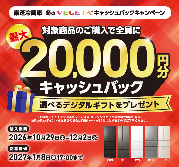 東芝冷蔵庫 冬のVEGETA® キャッシュバックキャンペーン 対象商品のご購入で全員に最大20,000円分キャッシュバック 選べるデジタルギフトをプレゼント ※お選びいただくデジタルギフトにより、キャッシュバックの金額が異なります。※PayPayポイントをお選びの場合は交換レートが95％になりますのでご了承ください。 購入期間 2026年10月29日（木）~12月2日（水） 応募締切 2027年1月8日（金）17：00まで （XK）（TH）（TW）（ZH）（UC）