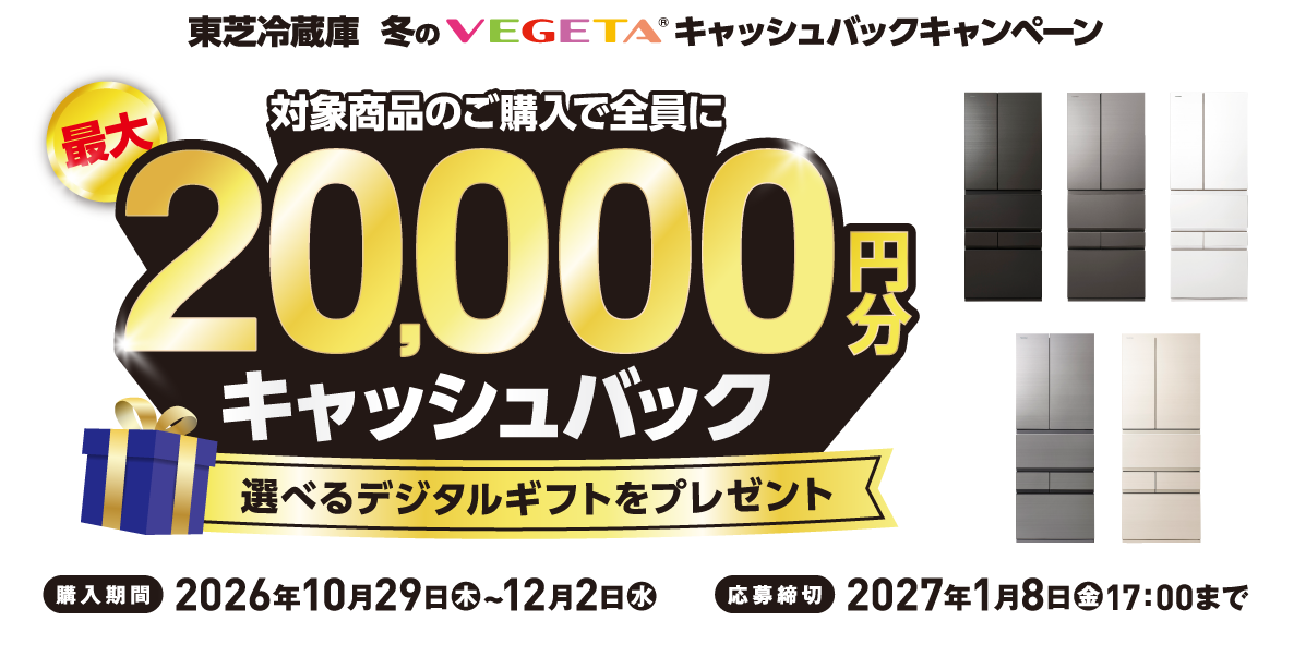 東芝冷蔵庫 冬のVEGETA® キャッシュバックキャンペーン 対象商品のご購入で全員に最大20,000円分キャッシュバック 選べるデジタルギフトをプレゼント ※お選びいただくデジタルギフトにより、キャッシュバックの金額が異なります。※PayPayポイントをお選びの場合は交換レートが95％になりますのでご了承ください。 購入期間 2026年10月29日（木）~12月2日（水） 応募締切 2027年1月8日（金）17：00まで （XK）（TH）（TW）（ZH）（UC）